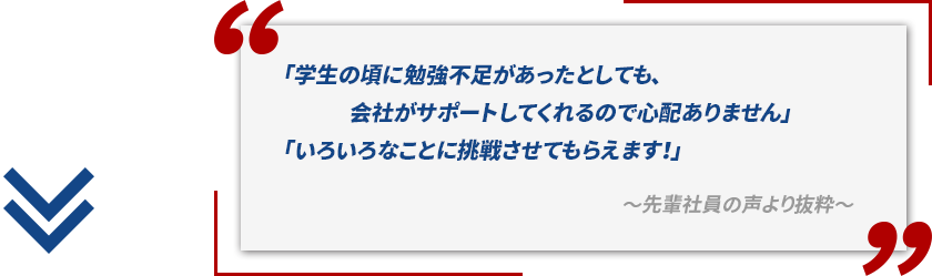 「学生の頃に勉強不足があったとしても、会社がサポートしてくれるので心配ありません」「いろいろなことに挑戦させてもらえます！」